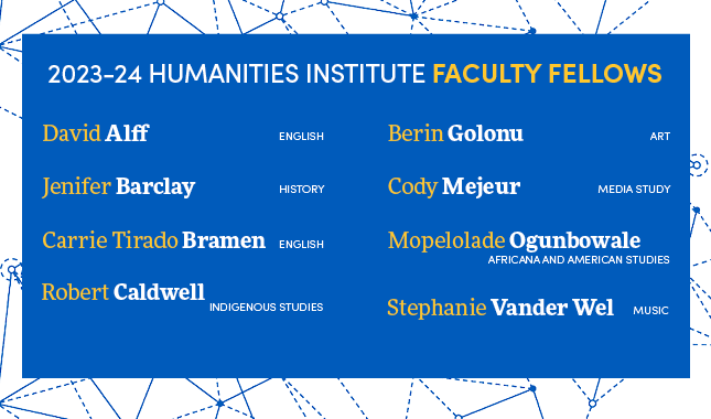 2023-24 Humanities Institute Faculty Fellows, David Alff (English), Jenifer Barclay (History), Carrie Tirado Bramen (English), Robert Caldwell (Indigenous Studies), Berin Golonu (Art), Cody Mejeur (Media Study), Mopelolade Ogunbowale (Africana and American Studies), Stephanie Vander Wen (Music)